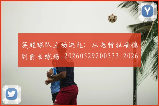 英超球队主场巡礼:从老特拉福德到酋长球场_20260529200533_20260702174239
