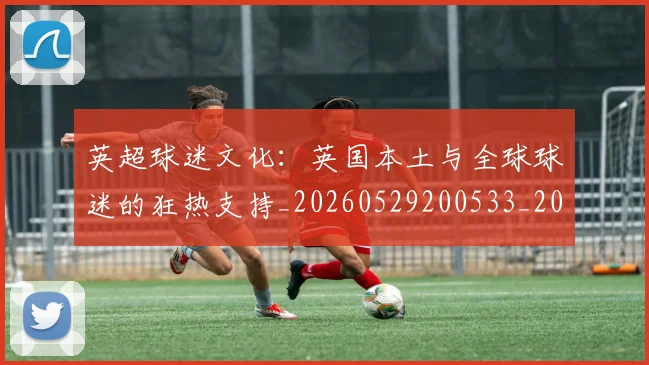 英超球迷文化：英国本土与全球球迷的狂热支持_20260529200533_20260702174232