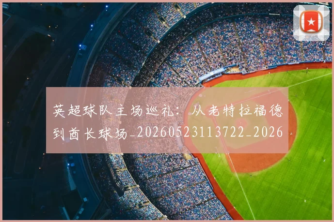 英超球队主场巡礼:从老特拉福德到酋长球场_20260523113722_20260702174237
