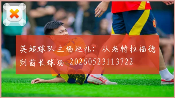 英超球队主场巡礼:从老特拉福德到酋长球场_20260523113722