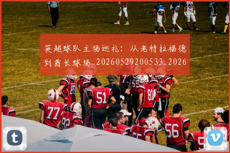 英超球队主场巡礼：从老特拉福德到酋长球场_20260529200533_20260702174239